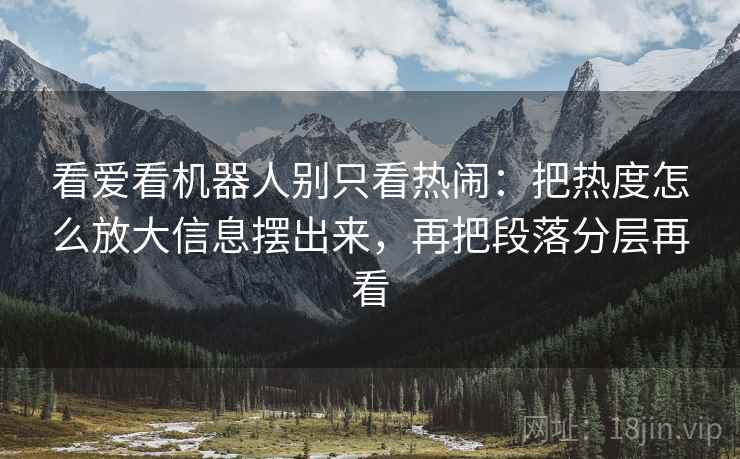 看爱看机器人别只看热闹：把热度怎么放大信息摆出来，再把段落分层再看