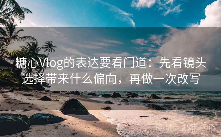 糖心Vlog的表达要看门道：先看镜头选择带来什么偏向，再做一次改写