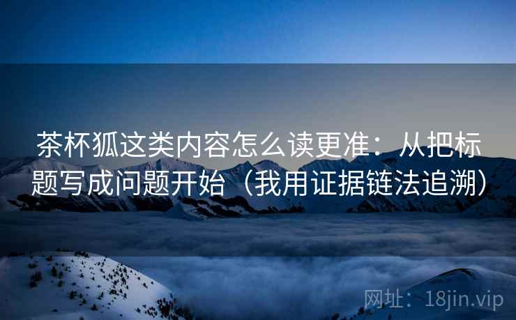 茶杯狐这类内容怎么读更准:从把标题写成问题开始(我用证据链法追溯) 茶杯狐这类内容怎么读更准:从把标题写成问题开始(我用证据链法追溯)