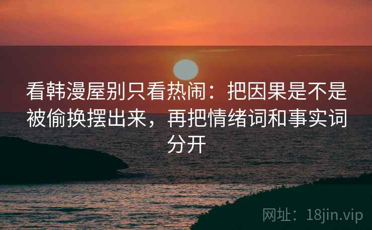 看韩漫屋别只看热闹：把因果是不是被偷换摆出来，再把情绪词和事实词分开