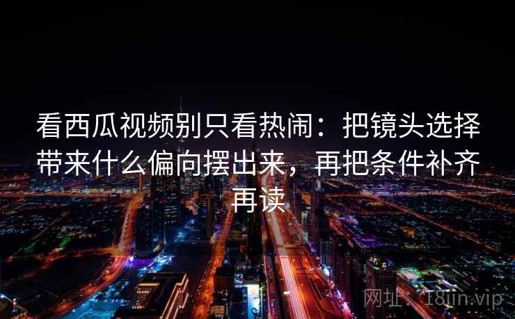 看西瓜视频别只看热闹：把镜头选择带来什么偏向摆出来，再把条件补齐再读