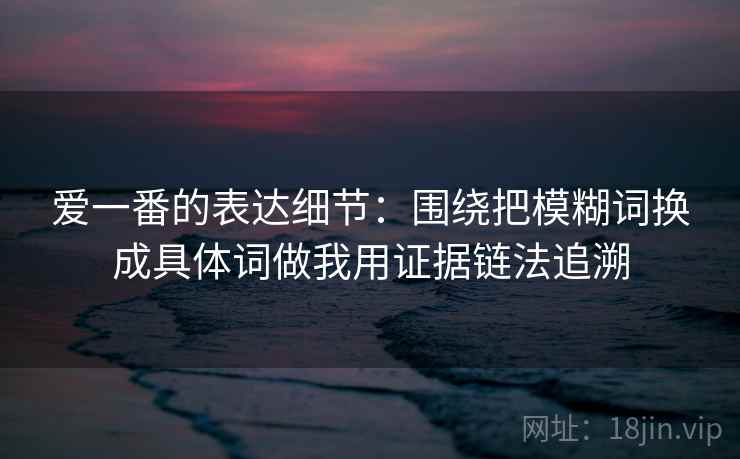 爱一番的表达细节：围绕把模糊词换成具体词做我用证据链法追溯